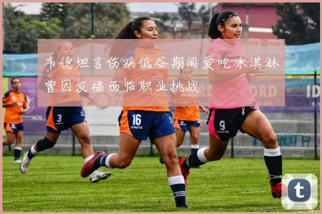 韦德坦言伤病低谷期间爱吃冰淇淋曾因发福面临职业挑战