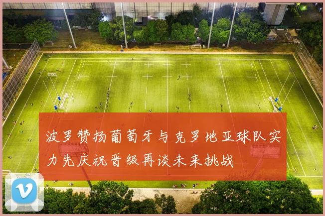 波罗赞扬葡萄牙与克罗地亚球队实力先庆祝晋级再谈未来挑战