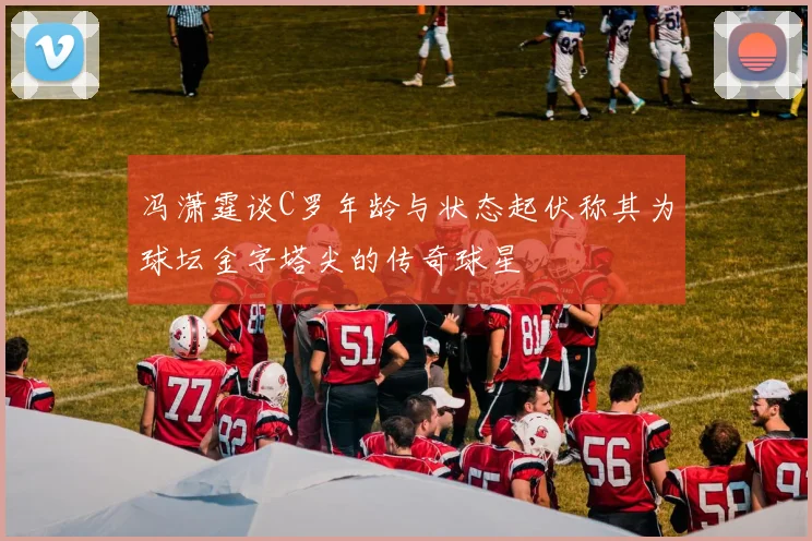 冯潇霆谈C罗年龄与状态起伏称其为球坛金字塔尖的传奇球星