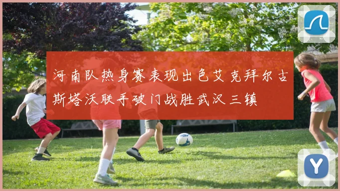 河南队热身赛表现出色艾克拜尔古斯塔沃联手破门战胜武汉三镇