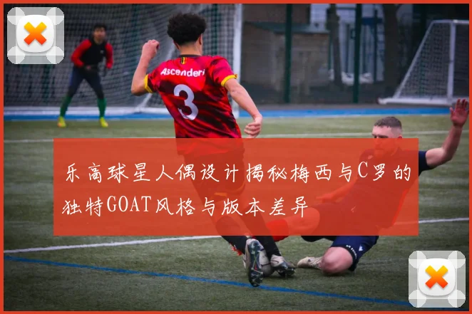 乐高球星人偶设计揭秘梅西与C罗的独特GOAT风格与版本差异