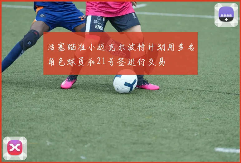 活塞瞄准小迈克尔波特计划用多名角色球员和21号签进行交易