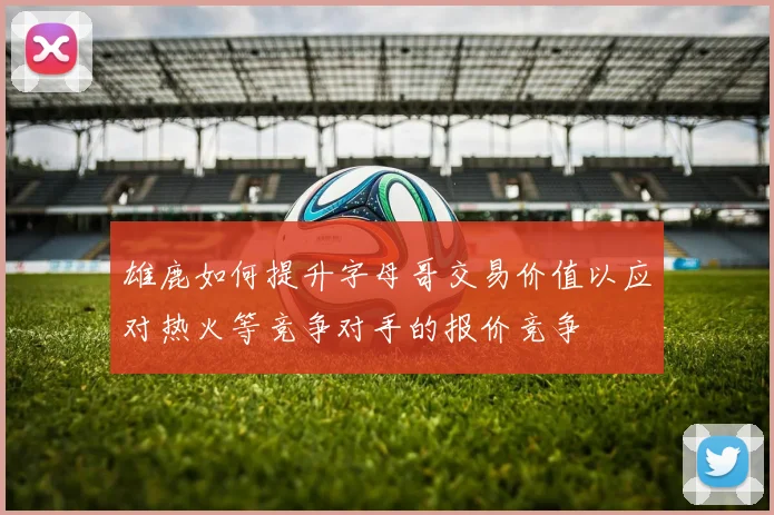 雄鹿如何提升字母哥交易价值以应对热火等竞争对手的报价竞争