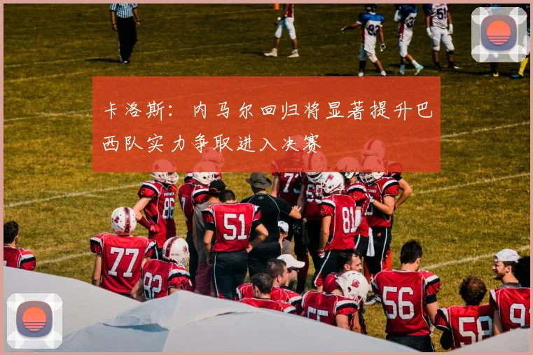 卡洛斯：内马尔回归将显著提升巴西队实力争取进入决赛