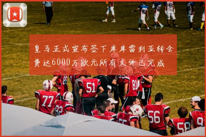 皇马正式宣布签下库库雷利亚转会费达6000万欧元所有文件已完成