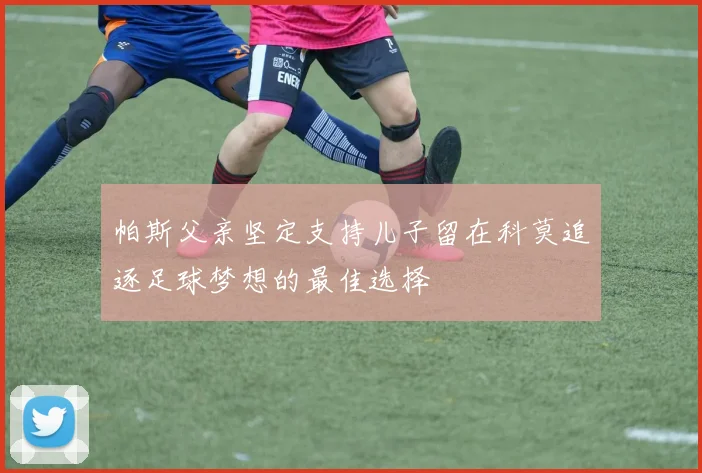 帕斯父亲坚定支持儿子留在科莫追逐足球梦想的最佳选择