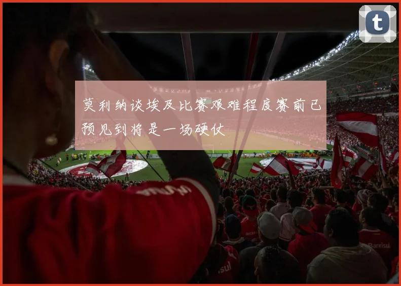 莫利纳谈埃及比赛艰难程度赛前已预见到将是一场硬仗