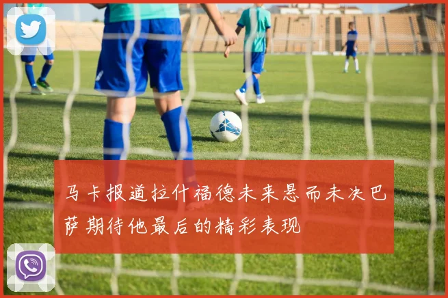 马卡报道拉什福德未来悬而未决巴萨期待他最后的精彩表现