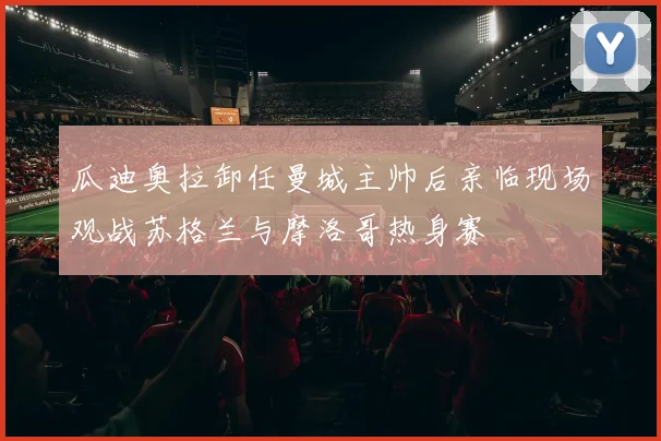 瓜迪奥拉卸任曼城主帅后亲临现场观战苏格兰与摩洛哥热身赛