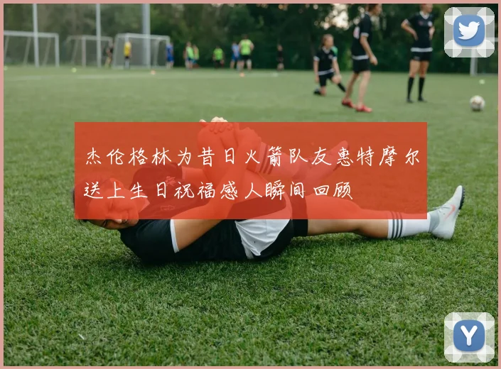 杰伦格林为昔日火箭队友惠特摩尔送上生日祝福感人瞬间回顾