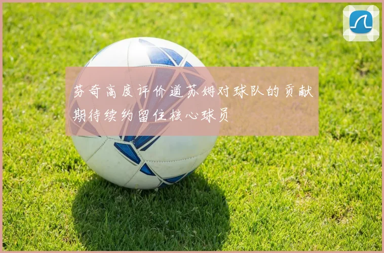 芬奇高度评价道苏姆对球队的贡献期待续约留住核心球员