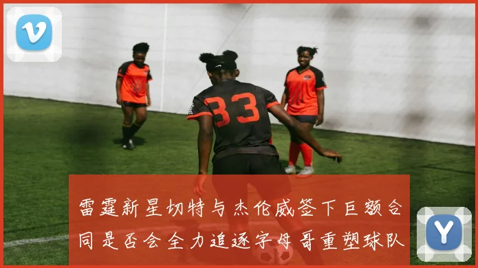 雷霆新星切特与杰伦威签下巨额合同是否会全力追逐字母哥重塑球队实力
