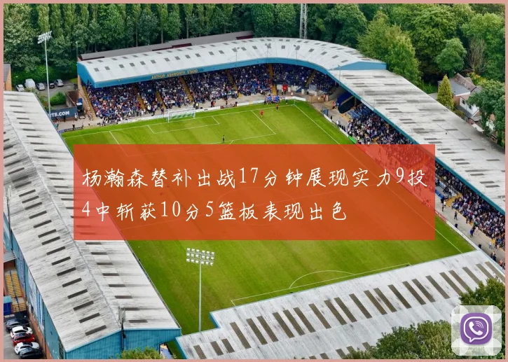 杨瀚森替补出战17分钟展现实力9投4中斩获10分5篮板表现出色