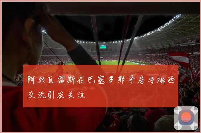阿尔瓦雷斯在巴塞罗那寻房与梅西交流引发关注