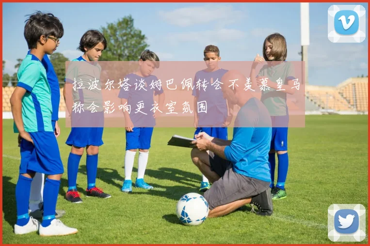 拉波尔塔谈姆巴佩转会不羡慕皇马称会影响更衣室氛围