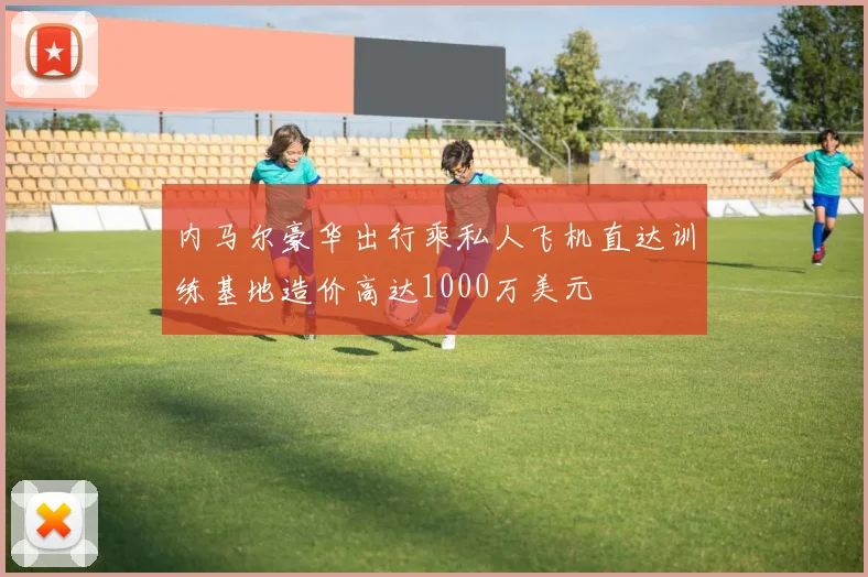 内马尔豪华出行乘私人飞机直达训练基地造价高达1000万美元