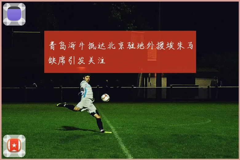 青岛海牛抵达北京驻地外援埃朱马缺席引发关注