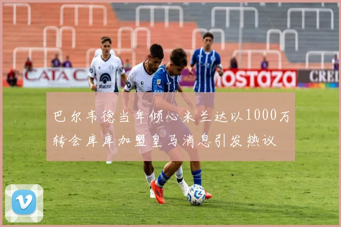 巴尔韦德当年倾心米兰达以1000万转会库库加盟皇马消息引发热议