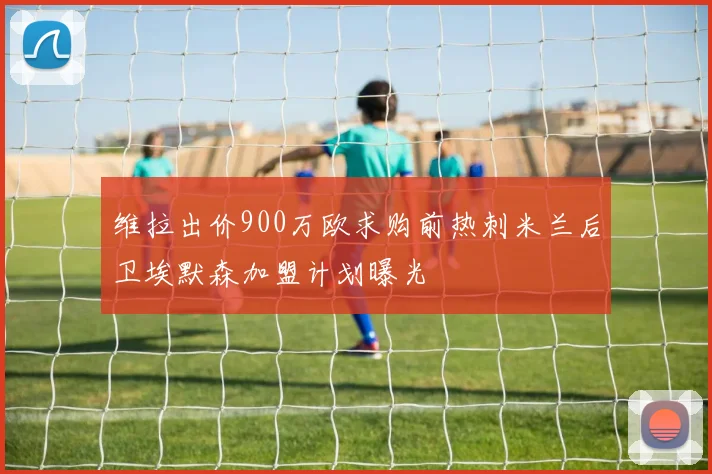 维拉出价900万欧求购前热刺米兰后卫埃默森加盟计划曝光