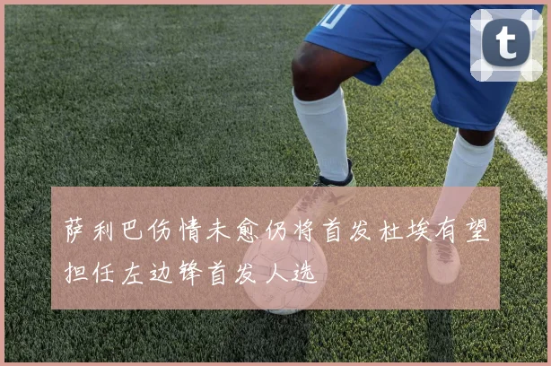 萨利巴伤情未愈仍将首发杜埃有望担任左边锋首发人选