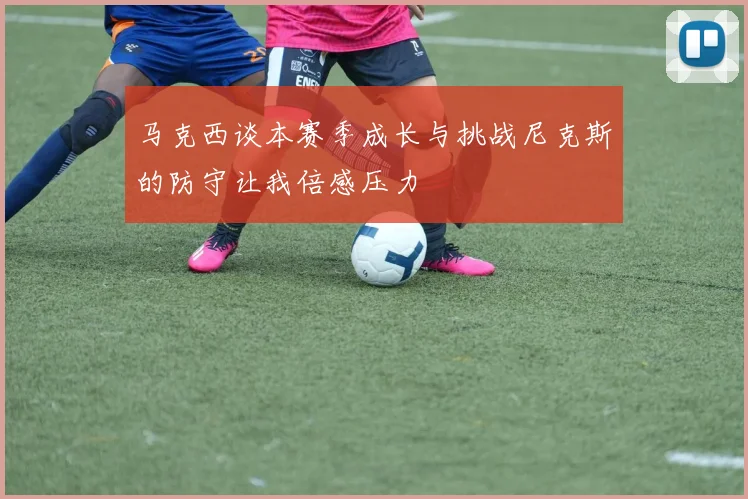 马克西谈本赛季成长与挑战尼克斯的防守让我倍感压力